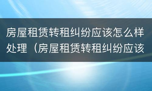 房屋租赁转租纠纷应该怎么样处理（房屋租赁转租纠纷应该怎么样处理好）