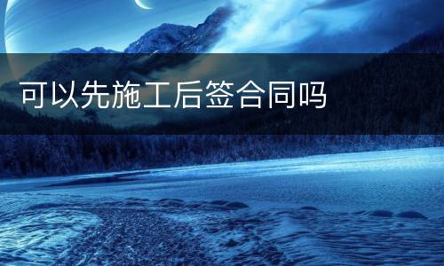 可以先施工后签合同吗