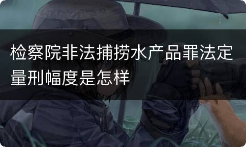 检察院非法捕捞水产品罪法定量刑幅度是怎样