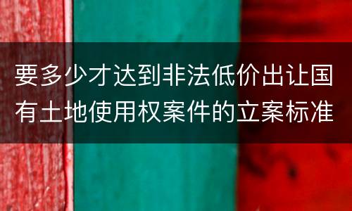 要多少才达到非法低价出让国有土地使用权案件的立案标准