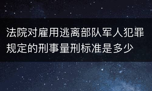 法院对雇用逃离部队军人犯罪规定的刑事量刑标准是多少