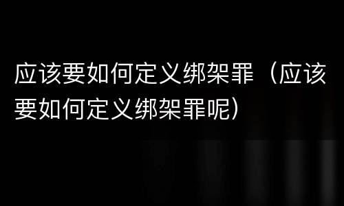 应该要如何定义绑架罪（应该要如何定义绑架罪呢）