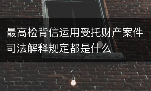 最高检背信运用受托财产案件司法解释规定都是什么