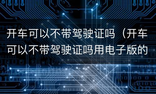 开车可以不带驾驶证吗（开车可以不带驾驶证吗用电子版的）
