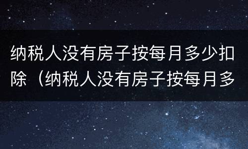 纳税人没有房子按每月多少扣除（纳税人没有房子按每月多少扣除的）