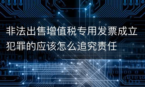 非法出售增值税专用发票成立犯罪的应该怎么追究责任
