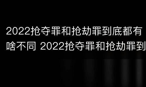 2022抢夺罪和抢劫罪到底都有啥不同 2022抢夺罪和抢劫罪到底都有啥不同呢