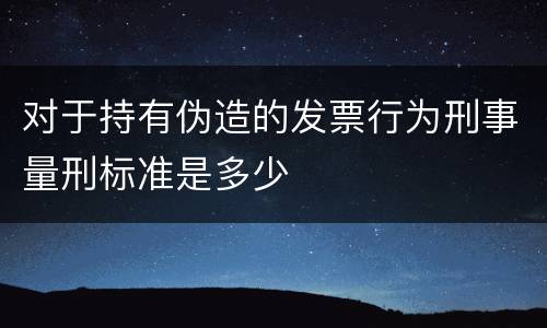 对于持有伪造的发票行为刑事量刑标准是多少