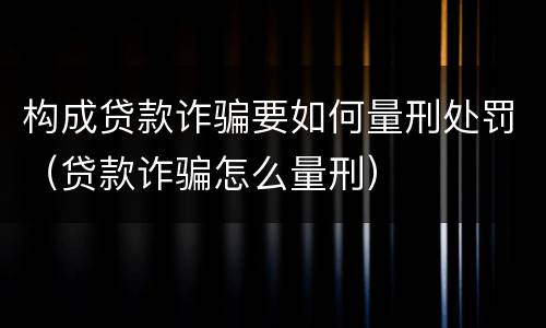 构成贷款诈骗要如何量刑处罚（贷款诈骗怎么量刑）