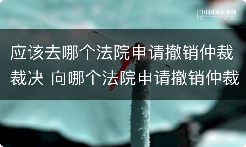 应该去哪个法院申请撤销仲裁裁决 向哪个法院申请撤销仲裁裁决