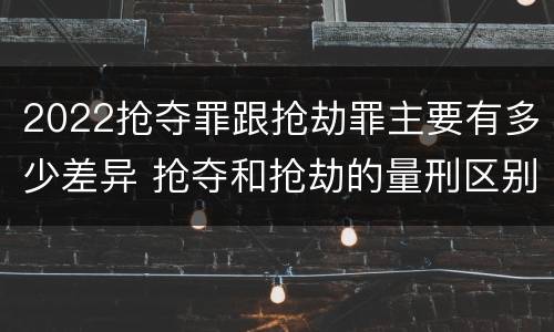 2022抢夺罪跟抢劫罪主要有多少差异 抢夺和抢劫的量刑区别