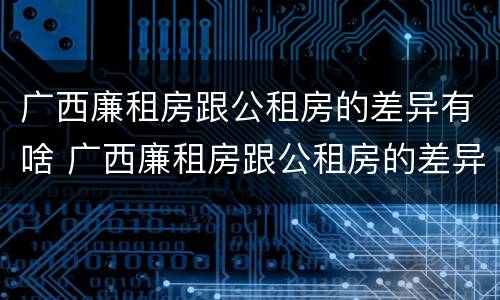 广西廉租房跟公租房的差异有啥 广西廉租房跟公租房的差异有啥影响