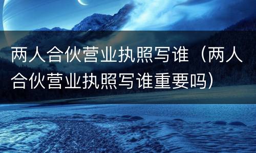 两人合伙营业执照写谁（两人合伙营业执照写谁重要吗）