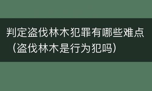 判定盗伐林木犯罪有哪些难点（盗伐林木是行为犯吗）