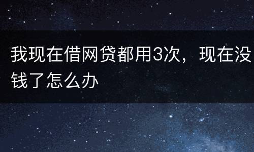 我现在借网贷都用3次，现在没钱了怎么办