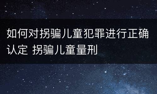如何对拐骗儿童犯罪进行正确认定 拐骗儿童量刑