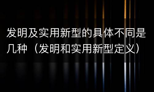 发明及实用新型的具体不同是几种（发明和实用新型定义）