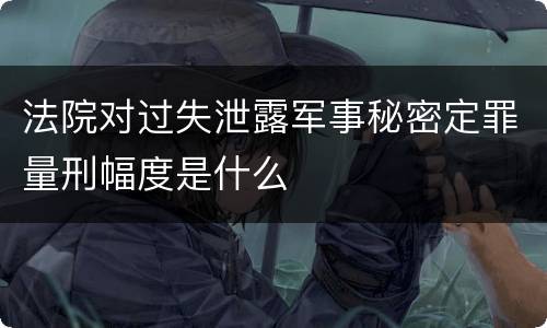 法院对过失泄露军事秘密定罪量刑幅度是什么