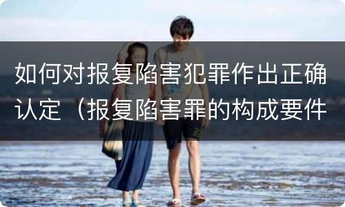 如何对报复陷害犯罪作出正确认定（报复陷害罪的构成要件）