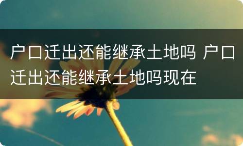 户口迁出还能继承土地吗 户口迁出还能继承土地吗现在