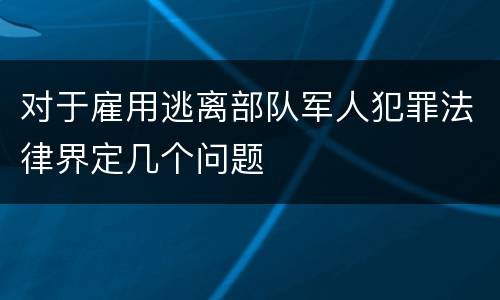 对于雇用逃离部队军人犯罪法律界定几个问题