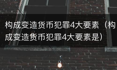 构成变造货币犯罪4大要素（构成变造货币犯罪4大要素是）