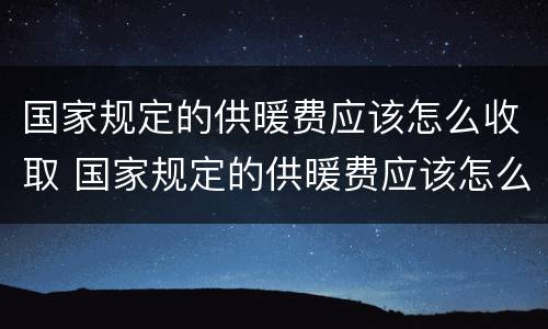 国家规定的供暖费应该怎么收取 国家规定的供暖费应该怎么收取呢