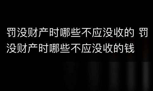 罚没财产时哪些不应没收的 罚没财产时哪些不应没收的钱