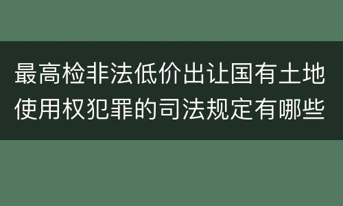 最高检非法低价出让国有土地使用权犯罪的司法规定有哪些主要内容
