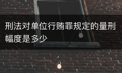 刑法对单位行贿罪规定的量刑幅度是多少