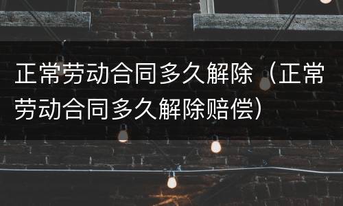 正常劳动合同多久解除（正常劳动合同多久解除赔偿）