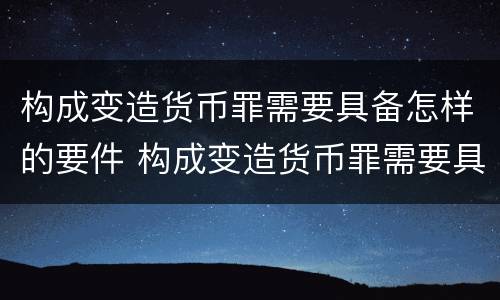 构成变造货币罪需要具备怎样的要件 构成变造货币罪需要具备怎样的要件