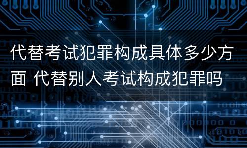 代替考试犯罪构成具体多少方面 代替别人考试构成犯罪吗