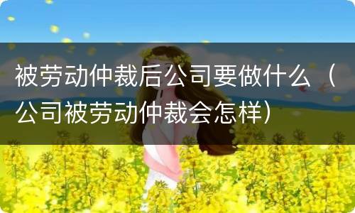 被劳动仲裁后公司要做什么（公司被劳动仲裁会怎样）