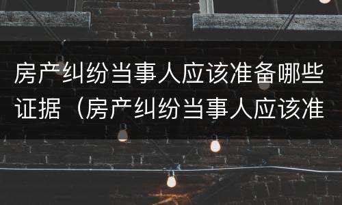 房产纠纷当事人应该准备哪些证据（房产纠纷当事人应该准备哪些证据材料）