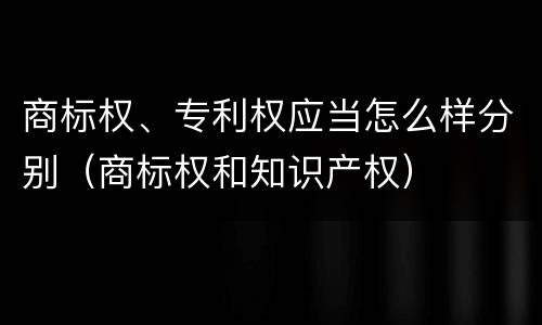 商标权、专利权应当怎么样分别（商标权和知识产权）