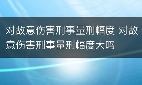 对故意伤害刑事量刑幅度 对故意伤害刑事量刑幅度大吗