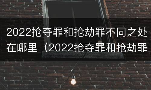 2022抢夺罪和抢劫罪不同之处在哪里（2022抢夺罪和抢劫罪不同之处在哪里判刑）