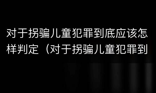 对于拐骗儿童犯罪到底应该怎样判定（对于拐骗儿童犯罪到底应该怎样判定罪名）