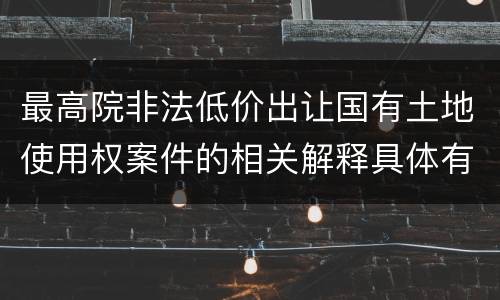 最高院非法低价出让国有土地使用权案件的相关解释具体有哪些主要内容