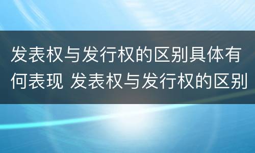发表权与发行权的区别具体有何表现 发表权与发行权的区别具体有何表现和作用