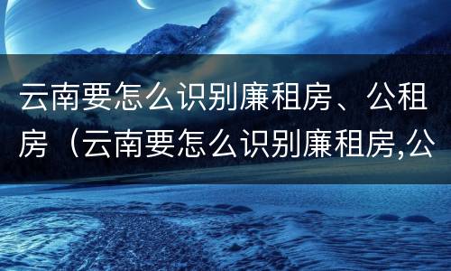 云南要怎么识别廉租房、公租房（云南要怎么识别廉租房,公租房的真假）