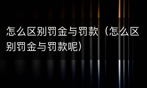 怎么区别罚金与罚款（怎么区别罚金与罚款呢）