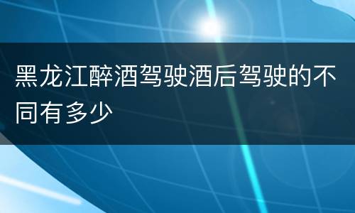 黑龙江醉酒驾驶酒后驾驶的不同有多少