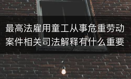 最高法雇用童工从事危重劳动案件相关司法解释有什么重要内容