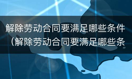 解除劳动合同要满足哪些条件（解除劳动合同要满足哪些条件才能离职）