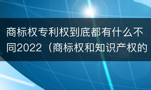 商标权专利权到底都有什么不同2022（商标权和知识产权的区别）