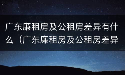 广东廉租房及公租房差异有什么（广东廉租房及公租房差异有什么区别）
