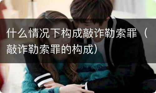 什么情况下构成敲诈勒索罪（敲诈勒索罪的构成）