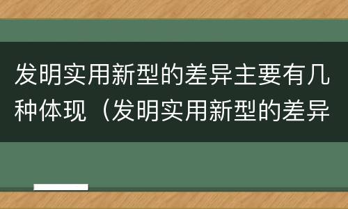 发明实用新型的差异主要有几种体现（发明实用新型的差异主要有几种体现在）